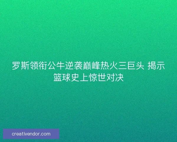 罗斯领衔公牛逆袭巅峰热火三巨头 揭示篮球史上惊世对决