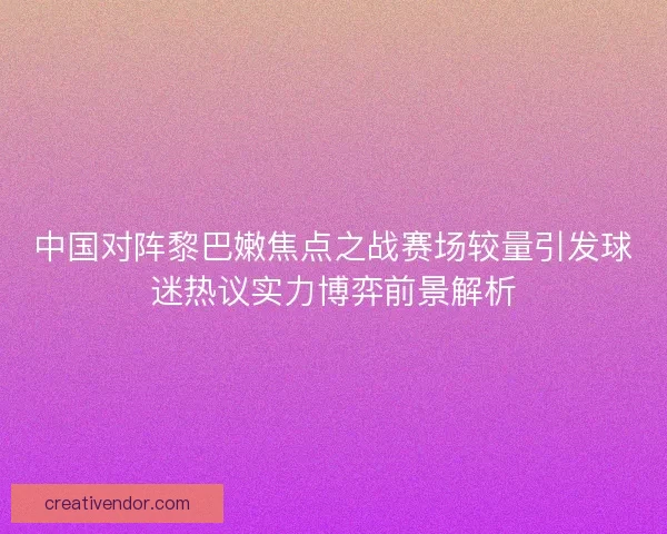 中国对阵黎巴嫩焦点之战赛场较量引发球迷热议实力博弈前景解析