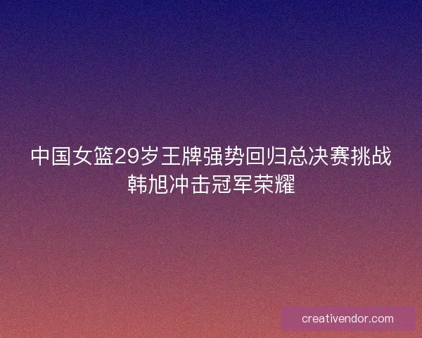中国女篮29岁王牌强势回归总决赛挑战韩旭冲击冠军荣耀