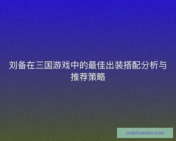 刘备在三国游戏中的最佳出装搭配分析与推荐策略 刘备在三国游戏中的最佳出装搭配分析与推荐策略