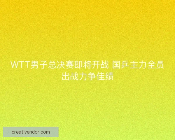 WTT男子总决赛即将开战 国乒主力全员出战力争佳绩
