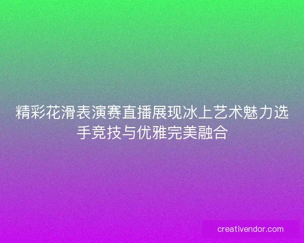 精彩花滑表演赛直播展现冰上艺术魅力选手竞技与优雅完美融合