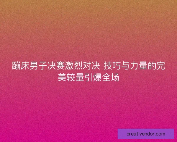 蹦床男子决赛激烈对决 技巧与力量的完美较量引爆全场