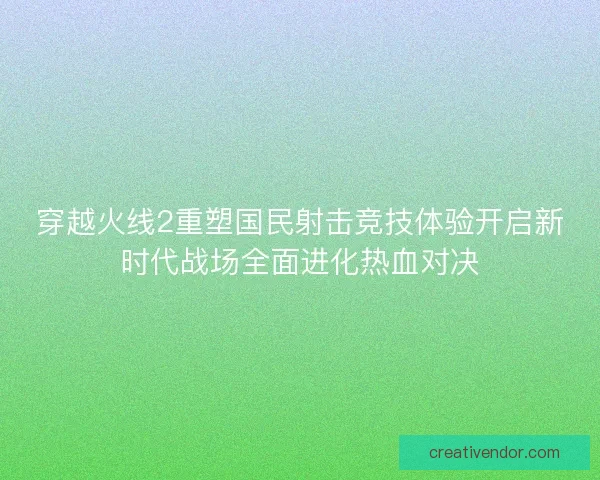 穿越火线2重塑国民射击竞技体验开启新时代战场全面进化热血对决
