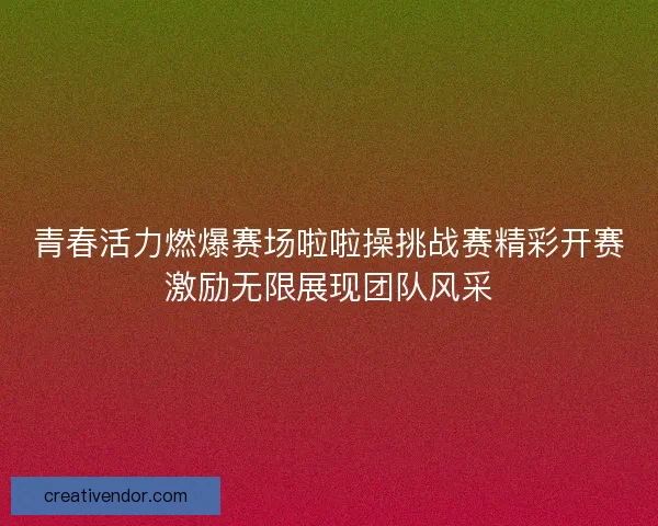 青春活力燃爆赛场啦啦操挑战赛精彩开赛激励无限展现团队风采 青春活力燃爆赛场啦啦操挑战赛精彩开赛激励无限展现团队风采