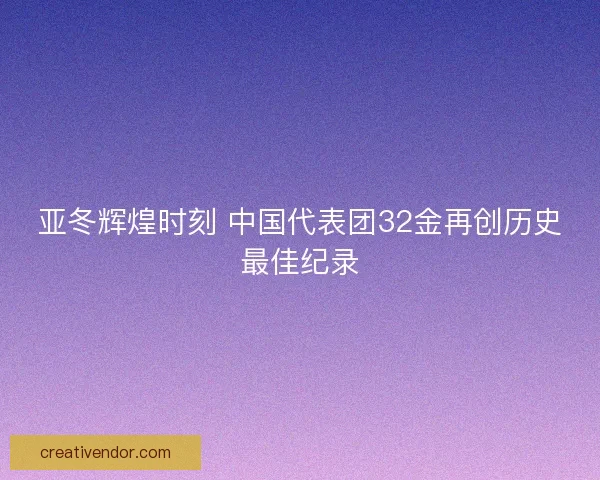亚冬辉煌时刻 中国代表团32金再创历史最佳纪录 亚冬辉煌时刻 中国代表团32金再创历史最佳纪录