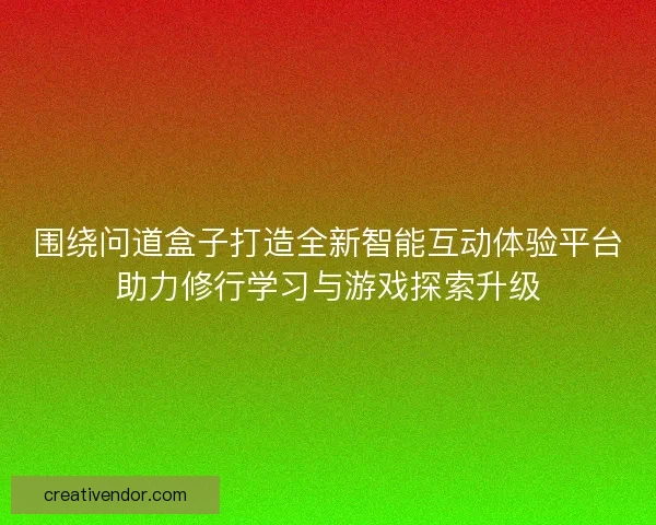围绕问道盒子打造全新智能互动体验平台助力修行学习与游戏探索升级
