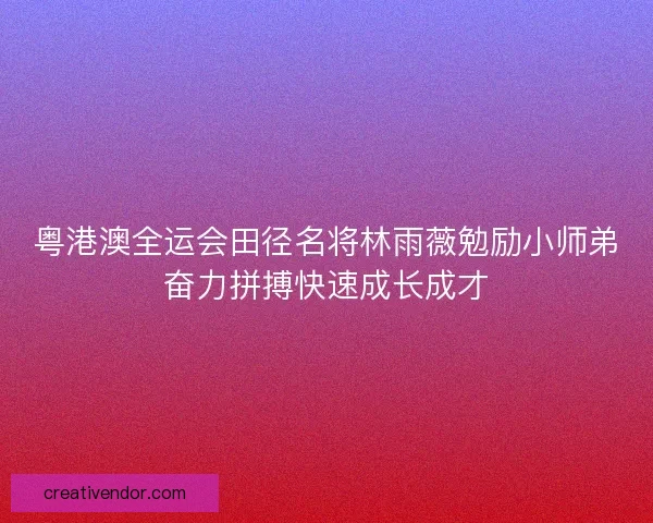 粤港澳全运会田径名将林雨薇勉励小师弟奋力拼搏快速成长成才 粤港澳全运会田径名将林雨薇勉励小师弟奋力拼搏快速成长成才