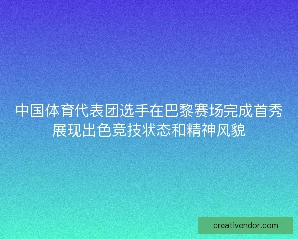 中国体育代表团选手在巴黎赛场完成首秀展现出色竞技状态和精神风貌