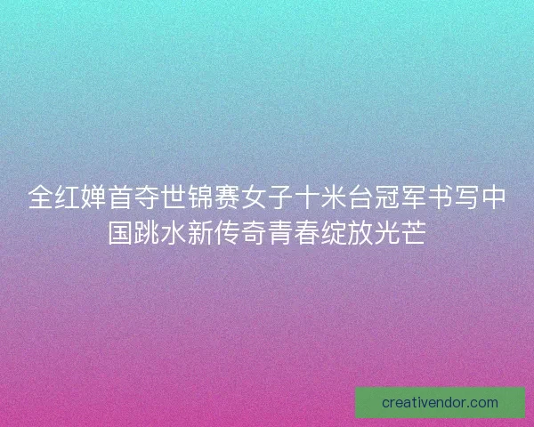 全红婵首夺世锦赛女子十米台冠军书写中国跳水新传奇青春绽放光芒 全红婵首夺世锦赛女子十米台冠军书写中国跳水新传奇青春绽放光芒