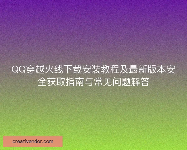QQ穿越火线下载安装教程及最新版本安全获取指南与常见问题解答