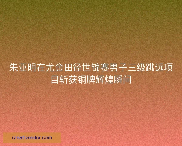 朱亚明在尤金田径世锦赛男子三级跳远项目斩获铜牌辉煌瞬间