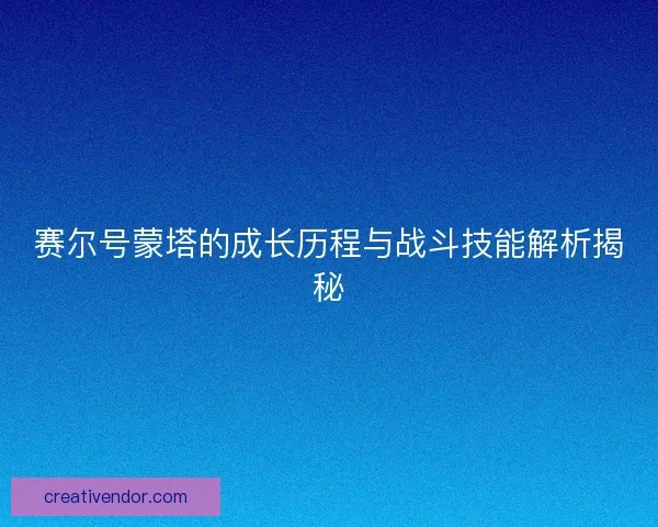 赛尔号蒙塔的成长历程与战斗技能解析揭秘 赛尔号蒙塔的成长历程与战斗技能解析揭秘